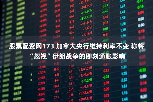 股票配资网173 加拿大央行维持利率不变 称将“忽视”伊朗战争的即刻通胀影响