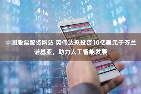 中国股票配资网站 英伟达拟投资10亿美元于芬兰诺基亚,助力人工智能发展