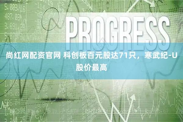 尚红网配资官网 科创板百元股达71只，寒武纪-U股价最高