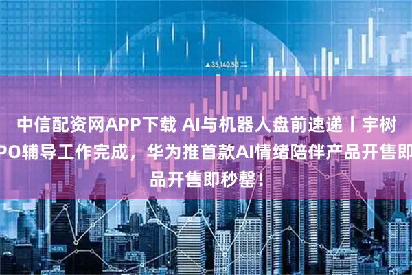 中信配资网APP下载 AI与机器人盘前速递丨宇树科技IPO辅导工作完成，华为推首款AI情绪陪伴产品开售即秒罄！