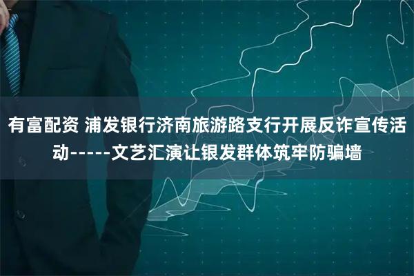 有富配资 浦发银行济南旅游路支行开展反诈宣传活动-----文艺汇演让银发群体筑牢防骗墙