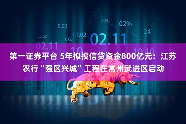 第一证券平台 5年拟投信贷资金800亿元：江苏农行“强区兴城”工程在常州武进区启动