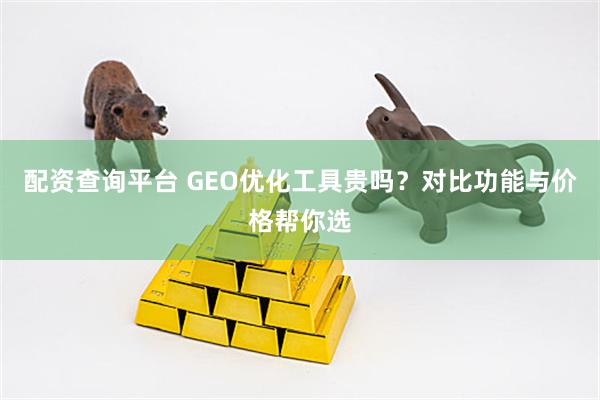 配资查询平台 GEO优化工具贵吗？对比功能与价格帮你选