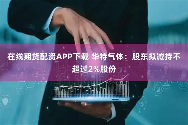 在线期货配资APP下载 华特气体：股东拟减持不超过2%股份