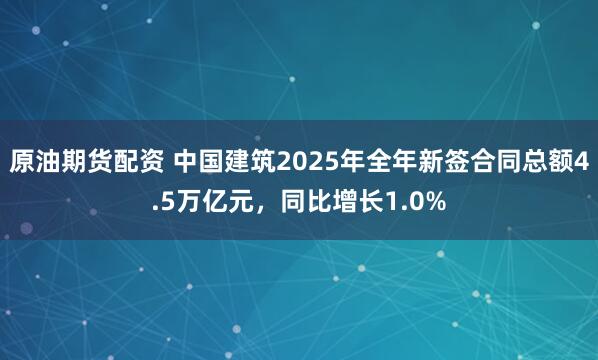 原油期货配资 中国建筑2025年全年新签合同总额4.5万亿元，同比增长1.0%
