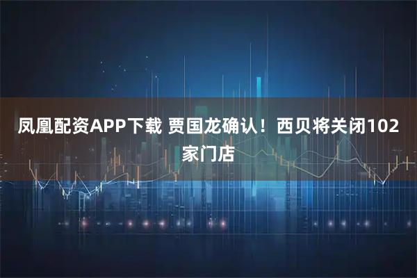 凤凰配资APP下载 贾国龙确认！西贝将关闭102家门店