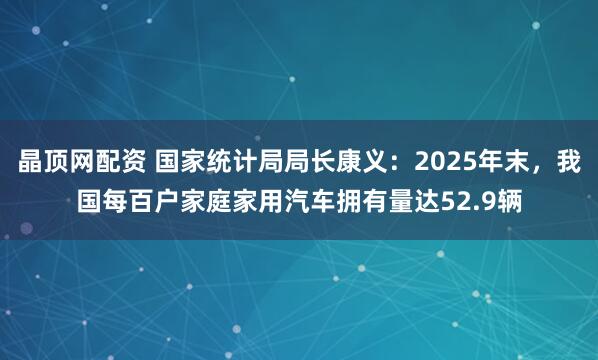 晶顶网配资 国家统计局局长康义：2025年末，我国每百户家庭家用汽车拥有量达52.9辆