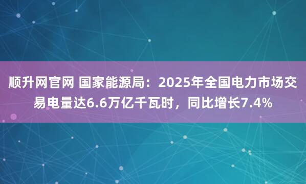 顺升网官网 国家能源局：2025年全国电力市场交易电量达6.6万亿千瓦时，同比增长7.4%