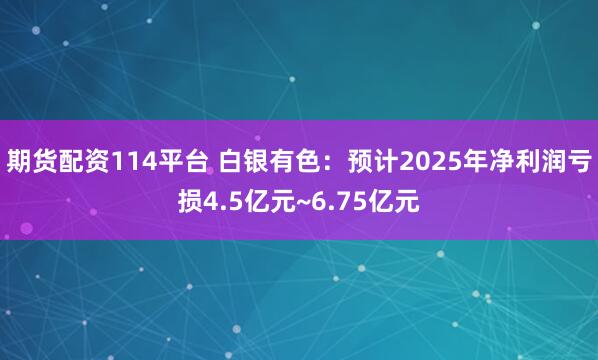 期货配资114平台 白银有色：预计2025年净利润亏损4.5亿元~6.75亿元