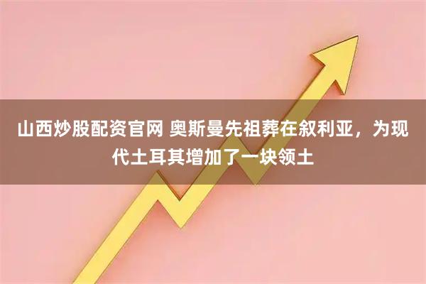 山西炒股配资官网 奥斯曼先祖葬在叙利亚，为现代土耳其增加了一块领土
