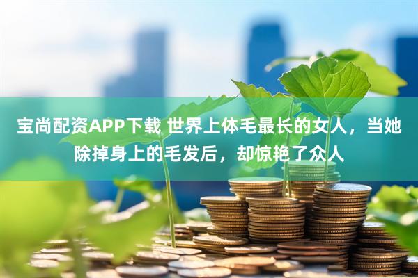 宝尚配资APP下载 世界上体毛最长的女人，当她除掉身上的毛发后，却惊艳了众人