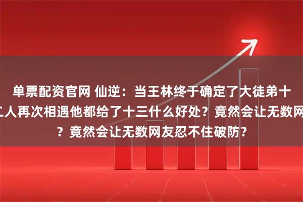 单票配资官网 仙逆：当王林终于确定了大徒弟十三的身份后，二人再次相遇他都给了十三什么好处？竟然会让无数网友忍不住破防？