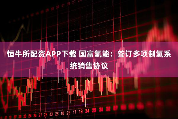 恒牛所配资APP下载 国富氢能：签订多项制氢系统销售协议