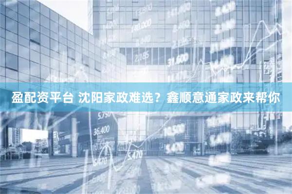 盈配资平台 沈阳家政难选？鑫顺意通家政来帮你