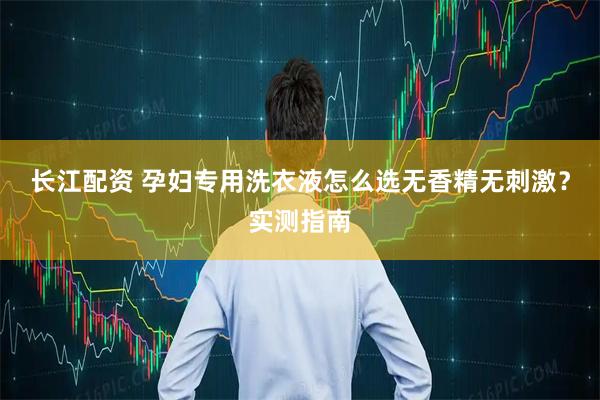 长江配资 孕妇专用洗衣液怎么选无香精无刺激？实测指南