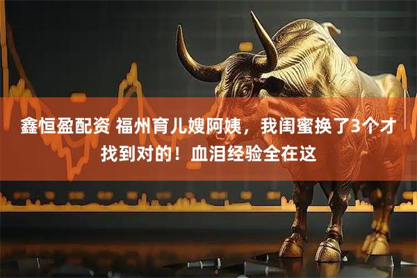 鑫恒盈配资 福州育儿嫂阿姨，我闺蜜换了3个才找到对的！血泪经验全在这